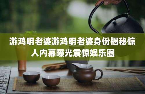 游鸿明老婆游鸿明老婆身份揭秘惊人内幕曝光震惊娱乐圈