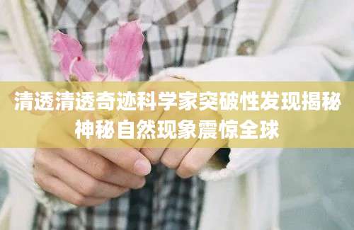 清透清透奇迹科学家突破性发现揭秘神秘自然现象震惊全球