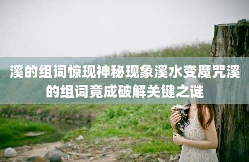 溪的组词惊现神秘现象溪水变魔咒溪的组词竟成破解关键之谜