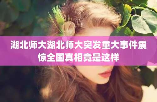 湖北师大湖北师大突发重大事件震惊全国真相竟是这样