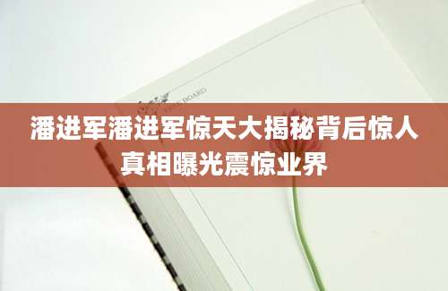 潘进军潘进军惊天大揭秘背后惊人真相曝光震惊业界