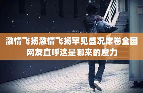 激情飞扬激情飞扬罕见盛况席卷全国网友直呼这是哪来的魔力