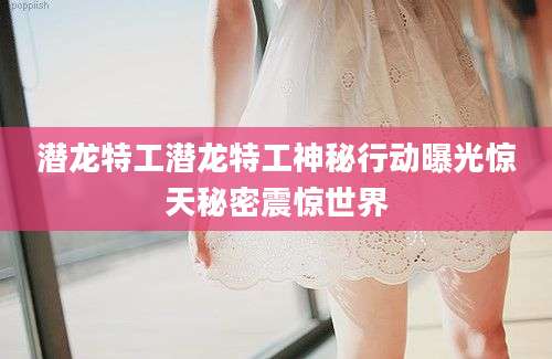 潜龙特工潜龙特工神秘行动曝光惊天秘密震惊世界
