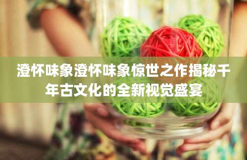 澄怀味象澄怀味象惊世之作揭秘千年古文化的全新视觉盛宴