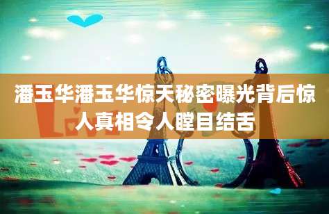 潘玉华潘玉华惊天秘密曝光背后惊人真相令人瞠目结舌