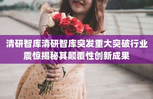 清研智库清研智库突发重大突破行业震惊揭秘其颠覆性创新成果