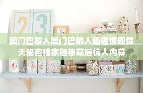 澳门巴黎人澳门巴黎人酒店惊现惊天秘密独家揭秘幕后惊人内幕