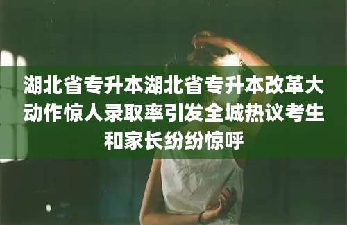 湖北省专升本湖北省专升本改革大动作惊人录取率引发全城热议考生和家长纷纷惊呼