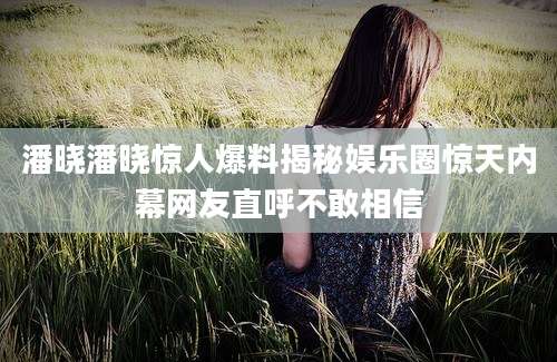 潘晓潘晓惊人爆料揭秘娱乐圈惊天内幕网友直呼不敢相信