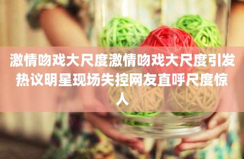 激情吻戏大尺度激情吻戏大尺度引发热议明星现场失控网友直呼尺度惊人