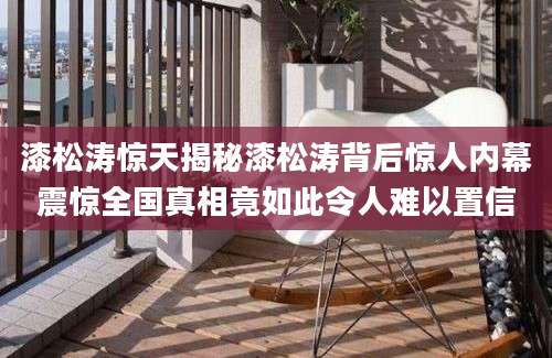 漆松涛惊天揭秘漆松涛背后惊人内幕震惊全国真相竟如此令人难以置信