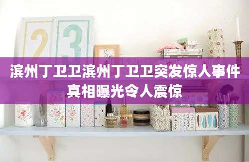 滨州丁卫卫滨州丁卫卫突发惊人事件真相曝光令人震惊