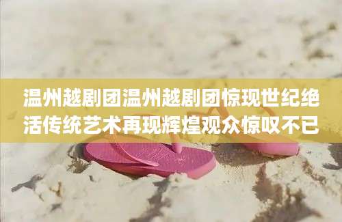 温州越剧团温州越剧团惊现世纪绝活传统艺术再现辉煌观众惊叹不已