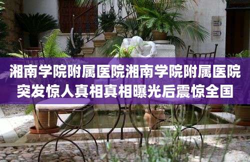 湘南学院附属医院湘南学院附属医院突发惊人真相真相曝光后震惊全国