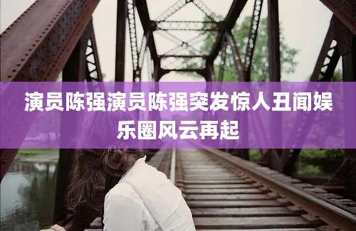 演员陈强演员陈强突发惊人丑闻娱乐圈风云再起