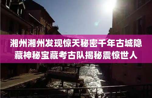 湘州湘州发现惊天秘密千年古城隐藏神秘宝藏考古队揭秘震惊世人
