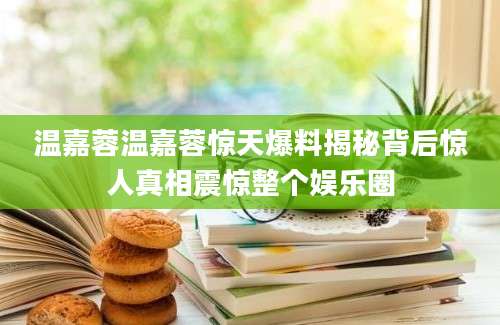 温嘉蓉温嘉蓉惊天爆料揭秘背后惊人真相震惊整个娱乐圈