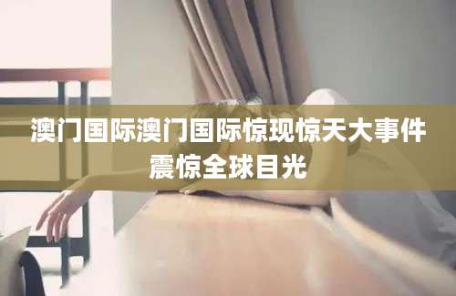 澳门国际澳门国际惊现惊天大事件震惊全球目光