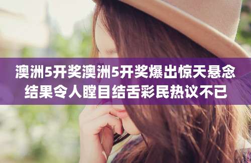 澳洲5开奖澳洲5开奖爆出惊天悬念结果令人瞠目结舌彩民热议不已