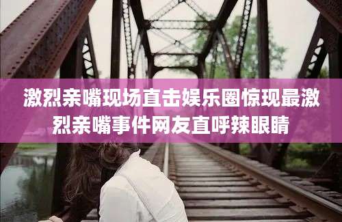 激烈亲嘴现场直击娱乐圈惊现最激烈亲嘴事件网友直呼辣眼睛