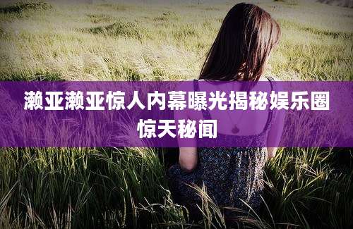濑亚濑亚惊人内幕曝光揭秘娱乐圈惊天秘闻