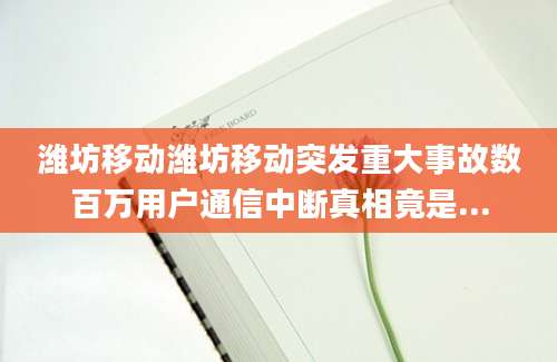 潍坊移动潍坊移动突发重大事故数百万用户通信中断真相竟是...