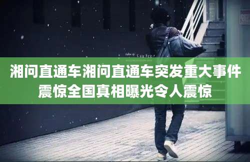 湘问直通车湘问直通车突发重大事件震惊全国真相曝光令人震惊