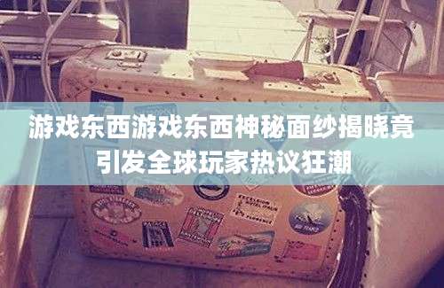 游戏东西游戏东西神秘面纱揭晓竟引发全球玩家热议狂潮