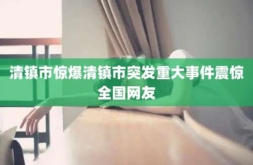 清镇市惊爆清镇市突发重大事件震惊全国网友