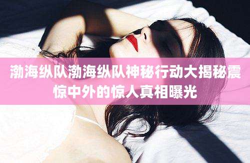 渤海纵队渤海纵队神秘行动大揭秘震惊中外的惊人真相曝光