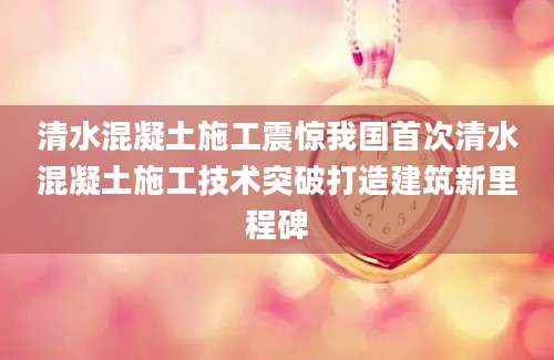清水混凝土施工震惊我国首次清水混凝土施工技术突破打造建筑新里程碑