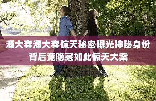潘大春潘大春惊天秘密曝光神秘身份背后竟隐藏如此惊天大案