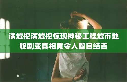 满城挖满城挖惊现神秘工程城市地貌剧变真相竟令人瞠目结舌