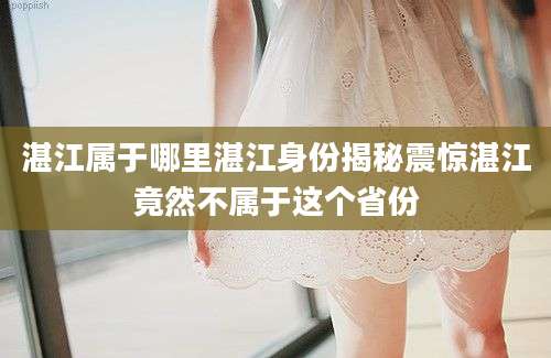 湛江属于哪里湛江身份揭秘震惊湛江竟然不属于这个省份