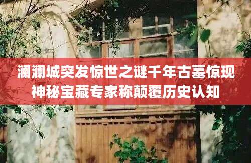澜澜城突发惊世之谜千年古墓惊现神秘宝藏专家称颠覆历史认知