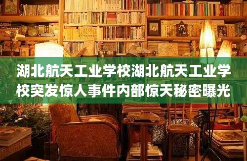 湖北航天工业学校湖北航天工业学校突发惊人事件内部惊天秘密曝光