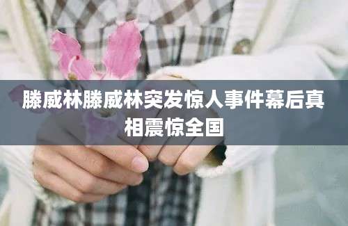 滕威林滕威林突发惊人事件幕后真相震惊全国