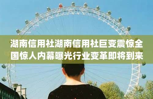 湖南信用社湖南信用社巨变震惊全国惊人内幕曝光行业变革即将到来