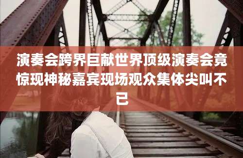 演奏会跨界巨献世界顶级演奏会竟惊现神秘嘉宾现场观众集体尖叫不已