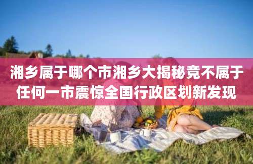 湘乡属于哪个市湘乡大揭秘竟不属于任何一市震惊全国行政区划新发现