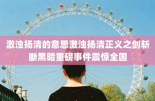 激浊扬清的意思激浊扬清正义之剑斩断黑暗重磅事件震惊全国