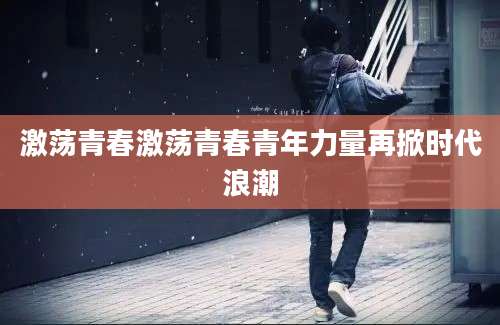 激荡青春激荡青春青年力量再掀时代浪潮