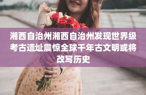 湘西自治州湘西自治州发现世界级考古遗址震惊全球千年古文明或将改写历史