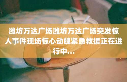 潍坊万达广场潍坊万达广场突发惊人事件现场惊心动魄紧急救援正在进行中...