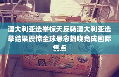 澳大利亚选举惊天反转澳大利亚选举结果震惊全球悬念揭晓竟成国际焦点