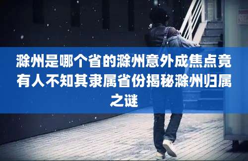 滁州是哪个省的滁州意外成焦点竟有人不知其隶属省份揭秘滁州归属之谜