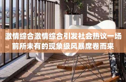 激情综合激情综合引发社会热议一场前所未有的现象级风暴席卷而来