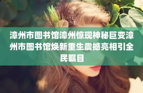 漳州市图书馆漳州惊现神秘巨变漳州市图书馆焕新重生震撼亮相引全民瞩目