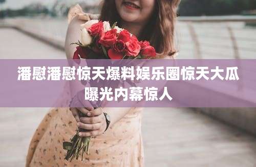 潘慰潘慰惊天爆料娱乐圈惊天大瓜曝光内幕惊人
