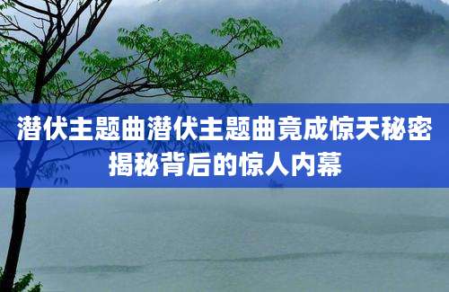 潜伏主题曲潜伏主题曲竟成惊天秘密揭秘背后的惊人内幕